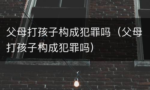 父母打孩子构成犯罪吗（父母打孩子构成犯罪吗）