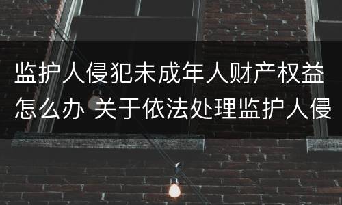 监护人侵犯未成年人财产权益怎么办 关于依法处理监护人侵害未成年权益行为若干问题的意见