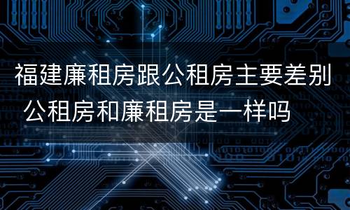 福建廉租房跟公租房主要差别 公租房和廉租房是一样吗
