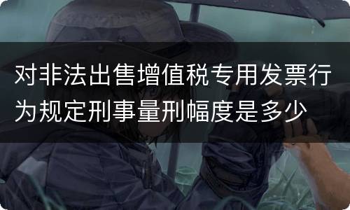 对非法出售增值税专用发票行为规定刑事量刑幅度是多少