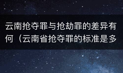 云南抢夺罪与抢劫罪的差异有何（云南省抢夺罪的标准是多少?）