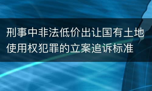 刑事中非法低价出让国有土地使用权犯罪的立案追诉标准