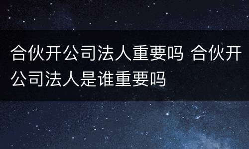 合伙开公司法人重要吗 合伙开公司法人是谁重要吗