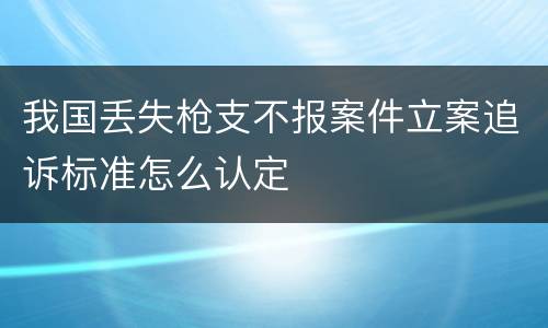 我国丢失枪支不报案件立案追诉标准怎么认定