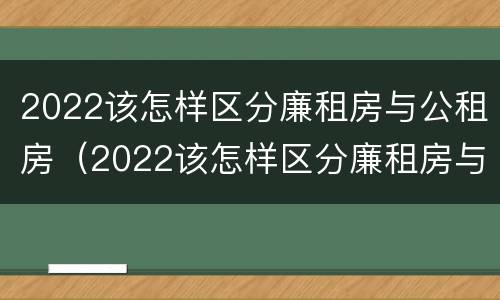 2022该怎样区分廉租房与公租房（2022该怎样区分廉租房与公租房的区别）