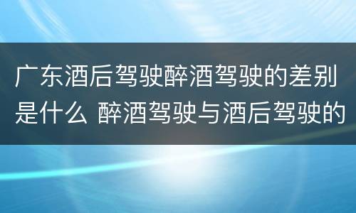 广东酒后驾驶醉酒驾驶的差别是什么 醉酒驾驶与酒后驾驶的区别