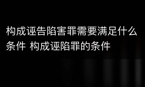 构成诬告陷害罪需要满足什么条件 构成诬陷罪的条件