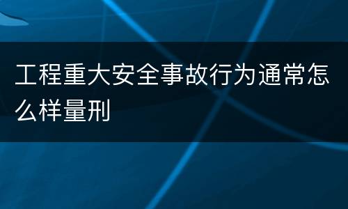 工程重大安全事故行为通常怎么样量刑