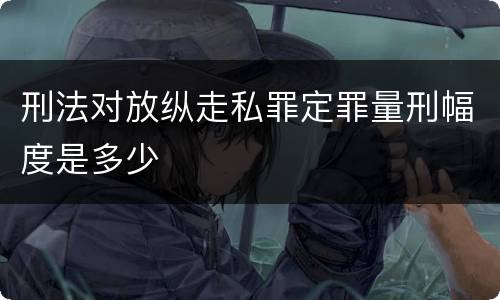 刑法对放纵走私罪定罪量刑幅度是多少
