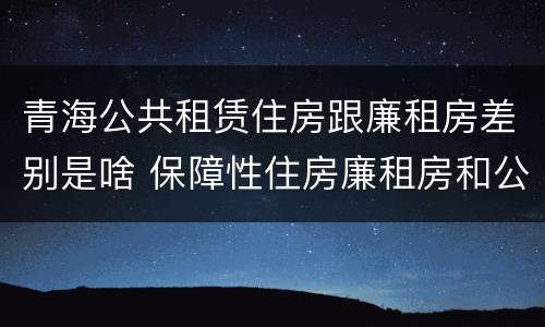 青海公共租赁住房跟廉租房差别是啥 保障性住房廉租房和公租房区别
