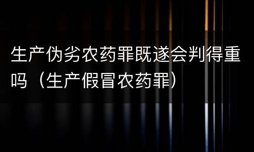 生产伪劣农药罪既遂会判得重吗（生产假冒农药罪）