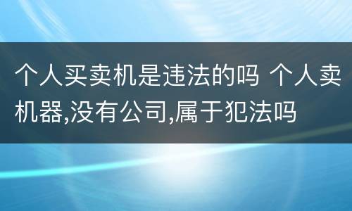 个人买卖机是违法的吗 个人卖机器,没有公司,属于犯法吗