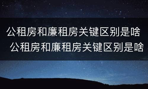 公租房和廉租房关键区别是啥 公租房和廉租房关键区别是啥意思