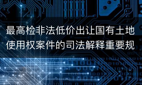 最高检非法低价出让国有土地使用权案件的司法解释重要规定都有哪些