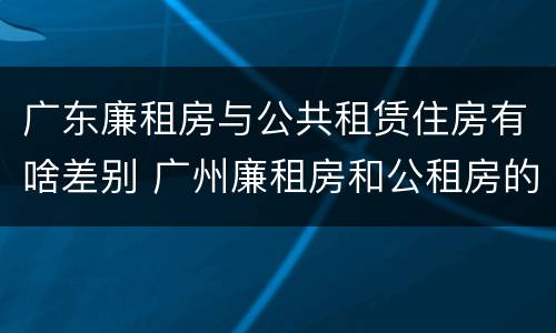 广东廉租房与公共租赁住房有啥差别 广州廉租房和公租房的区别
