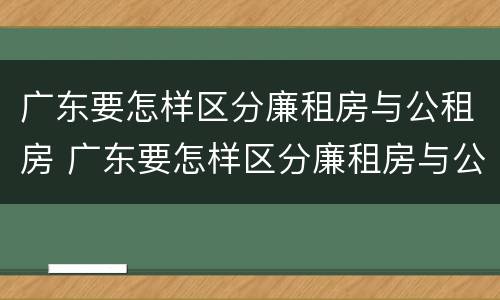 广东要怎样区分廉租房与公租房 广东要怎样区分廉租房与公租房的区别