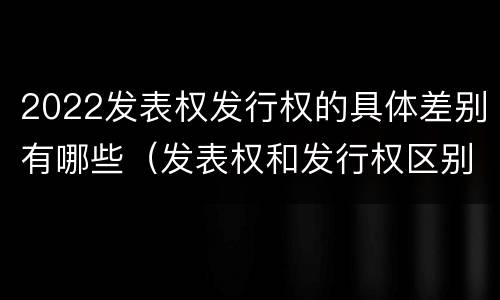 2022发表权发行权的具体差别有哪些（发表权和发行权区别）