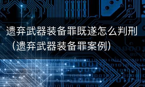 遗弃武器装备罪既遂怎么判刑（遗弃武器装备罪案例）