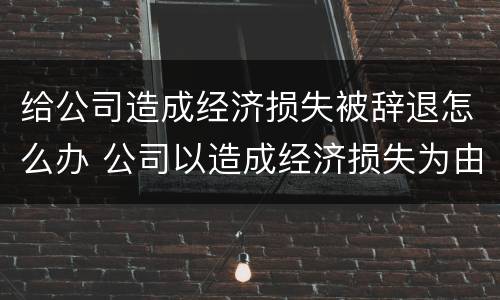 给公司造成经济损失被辞退怎么办 公司以造成经济损失为由辞退员工
