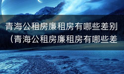 青海公租房廉租房有哪些差别（青海公租房廉租房有哪些差别呢）