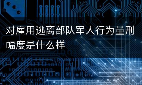对雇用逃离部队军人行为量刑幅度是什么样