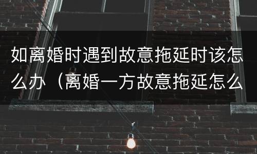 如离婚时遇到故意拖延时该怎么办（离婚一方故意拖延怎么办）