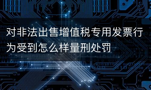对非法出售增值税专用发票行为受到怎么样量刑处罚