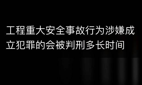 工程重大安全事故行为涉嫌成立犯罪的会被判刑多长时间