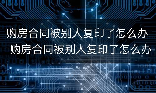 购房合同被别人复印了怎么办 购房合同被别人复印了怎么办呢