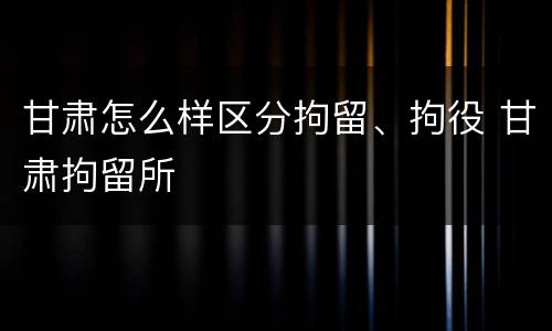 甘肃怎么样区分拘留、拘役 甘肃拘留所