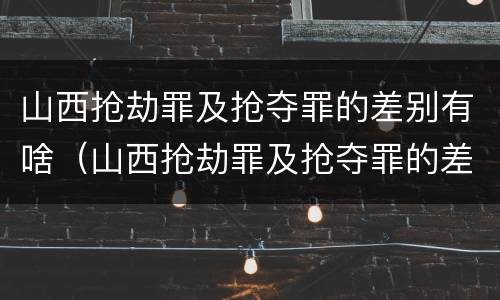 山西抢劫罪及抢夺罪的差别有啥（山西抢劫罪及抢夺罪的差别有啥不同）