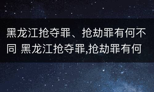 黑龙江抢夺罪、抢劫罪有何不同 黑龙江抢夺罪,抢劫罪有何不同