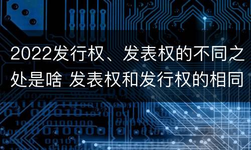 2022发行权、发表权的不同之处是啥 发表权和发行权的相同点