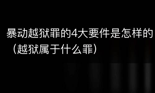 暴动越狱罪的4大要件是怎样的（越狱属于什么罪）
