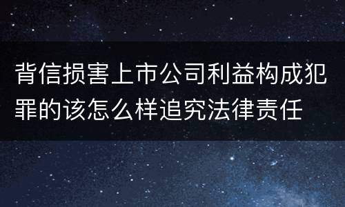 背信损害上市公司利益构成犯罪的该怎么样追究法律责任