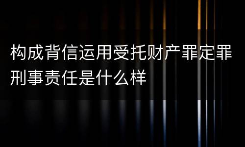 构成背信运用受托财产罪定罪刑事责任是什么样