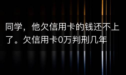 同学，他欠信用卡的钱还不上了。欠信用卡0万判刑几年