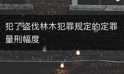 犯了盗伐林木犯罪规定的定罪量刑幅度