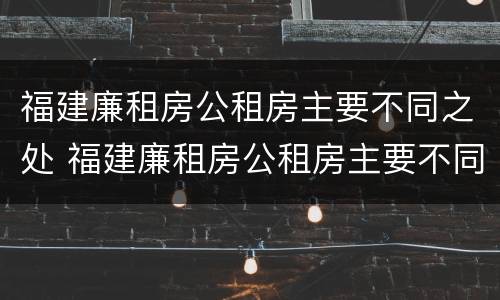 福建廉租房公租房主要不同之处 福建廉租房公租房主要不同之处有哪些
