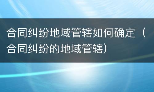 合同纠纷地域管辖如何确定（合同纠纷的地域管辖）