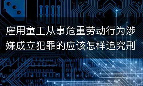 雇用童工从事危重劳动行为涉嫌成立犯罪的应该怎样追究刑事责任
