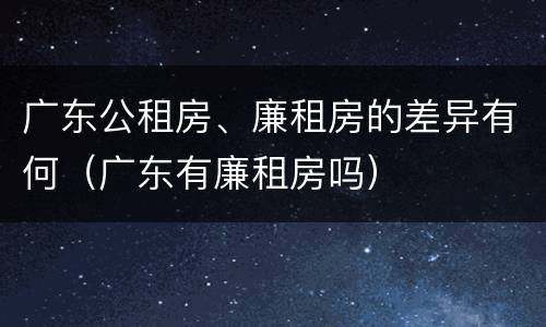 广东公租房、廉租房的差异有何（广东有廉租房吗）