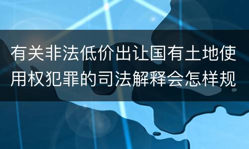 有关非法低价出让国有土地使用权犯罪的司法解释会怎样规定