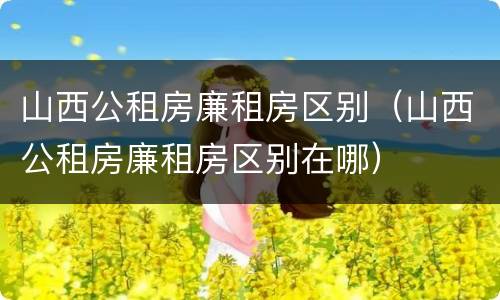 山西公租房廉租房区别（山西公租房廉租房区别在哪）