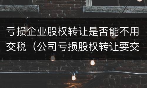 亏损企业股权转让是否能不用交税（公司亏损股权转让要交税吗）