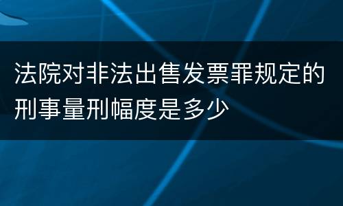 法院对非法出售发票罪规定的刑事量刑幅度是多少