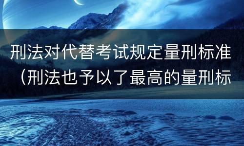 刑法对代替考试规定量刑标准（刑法也予以了最高的量刑标准）