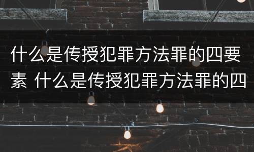 什么是传授犯罪方法罪的四要素 什么是传授犯罪方法罪的四要素之一