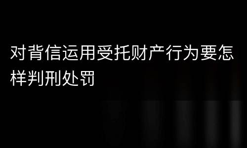 对背信运用受托财产行为要怎样判刑处罚