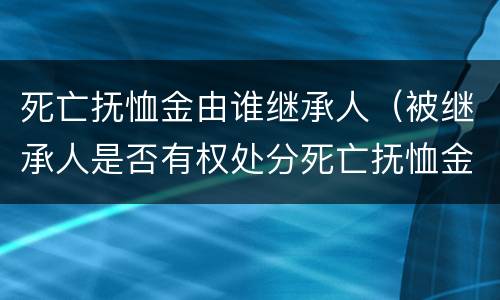 死亡抚恤金由谁继承人（被继承人是否有权处分死亡抚恤金）